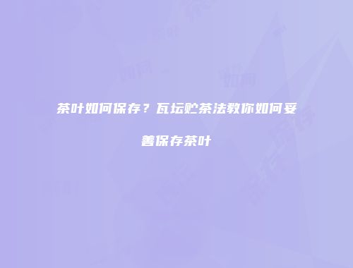 茶叶如何保存？瓦坛贮茶法教你如何妥善保存茶叶