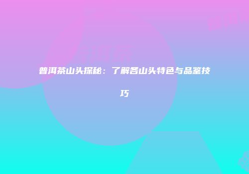 普洱茶山头探秘：了解各山头特色与品鉴技巧