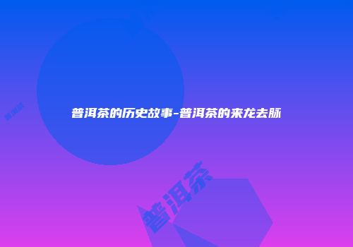 普洱茶的历史故事-普洱茶的来龙去脉
