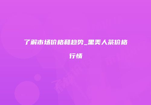 了解市场价格和趋势_黑美人茶价格行情