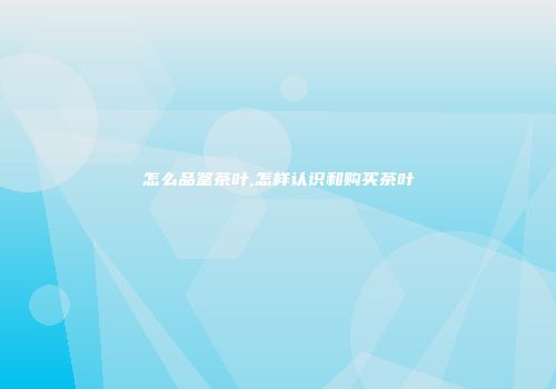 怎么品鉴茶叶,怎样认识和购买茶叶