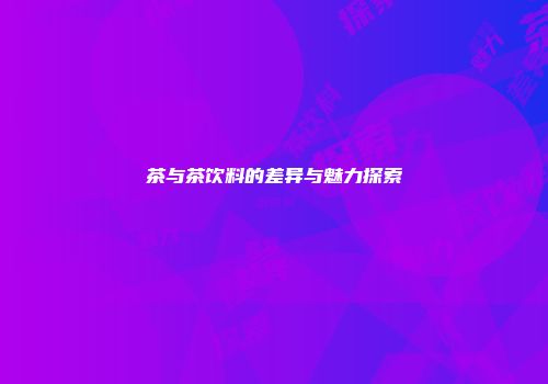 茶与茶饮料的差异与魅力探索