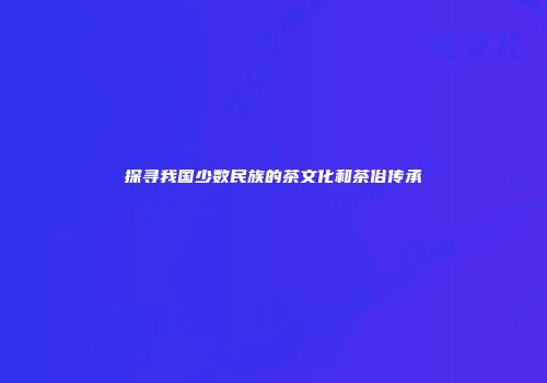 探寻我国少数民族的茶文化和茶俗传承