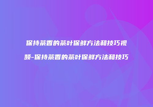 保持茶香的茶叶保鲜方法和技巧视频-保持茶香的茶叶保鲜方法和技巧