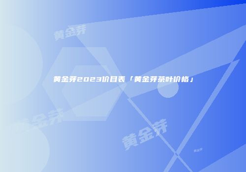 黄金芽2023价目表「黄金芽茶叶价格」