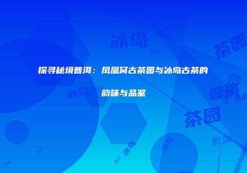 探寻秘境普洱：凤凰窝古茶园与冰岛古茶的韵味与品鉴