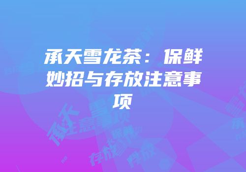 承天雪龙茶：保鲜妙招与存放注意事项