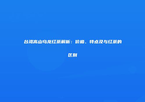台湾高山乌龙红茶解析：价格、特点及与红茶的区别
