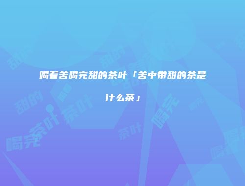 喝着苦喝完甜的茶叶「苦中带甜的茶是什么茶」