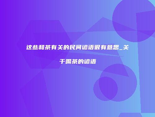 这些和茶有关的民间谚语很有意思_关于喝茶的谚语