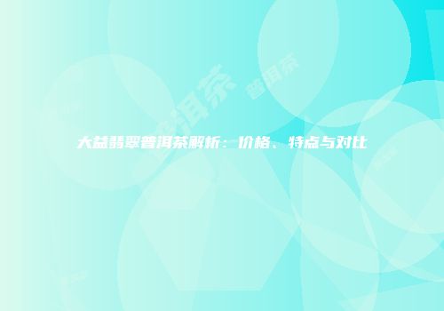 大益翡翠普洱茶解析：价格、特点与对比