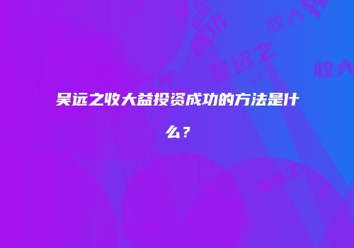 吴远之收大益投资成功的方法是什么？