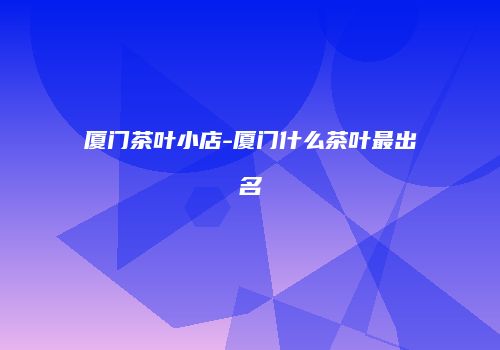 厦门茶叶小店-厦门什么茶叶最出名