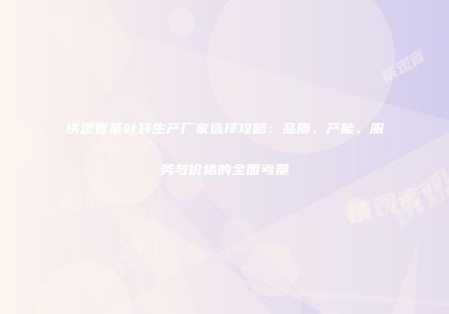 铁观音茶叶袋生产厂家选择攻略：品质、产能、服务与价格的全面考量