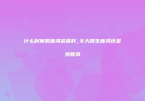 什么时候喝普洱茶最好_冬天喝生普洱还是熟普洱