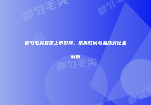 都匀毛尖春茶上市时间、茶类归属与品质对比全解析