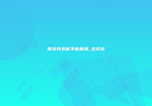 喝龙井茶能不能解酒_龙井茶