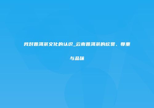 我对普洱茶文化的认识_云南普洱茶的欣赏、尊重与品味