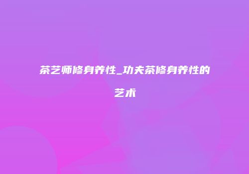 茶艺师修身养性_功夫茶修身养性的艺术