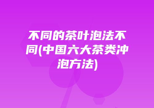 不同的茶叶泡法不同(中国六大茶类冲泡方法)