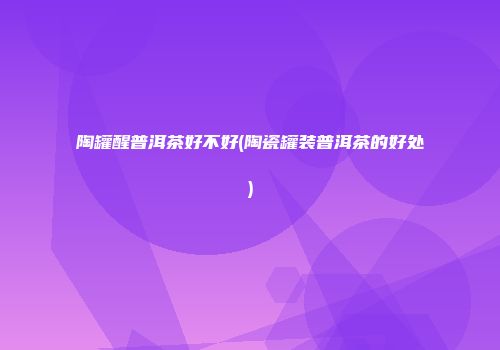 陶罐醒普洱茶好不好(陶瓷罐装普洱茶的好处)
