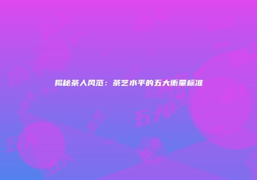 揭秘茶人风范：茶艺水平的五大衡量标准