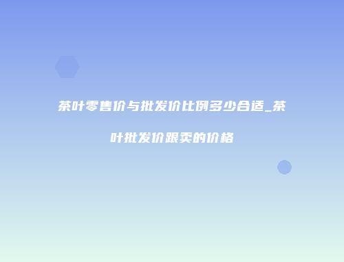 茶叶零售价与批发价比例多少合适_茶叶批发价跟卖的价格