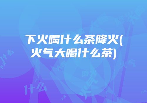 下火喝什么茶降火(火气大喝什么茶)