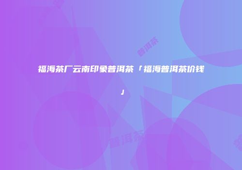 福海茶厂云南印象普洱茶「福海普洱茶价钱」