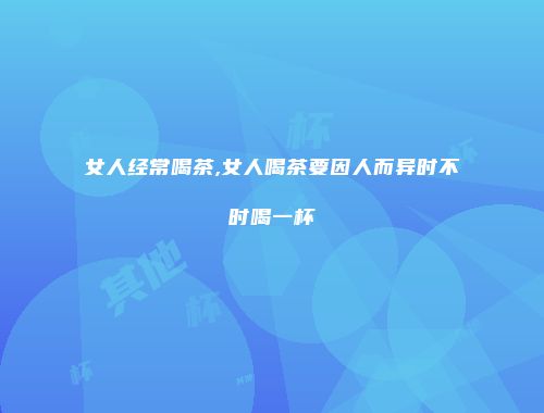 女人经常喝茶,女人喝茶要因人而异时不时喝一杯
