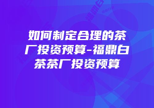 如何制定合理的茶厂投资预算-福鼎白茶茶厂投资预算