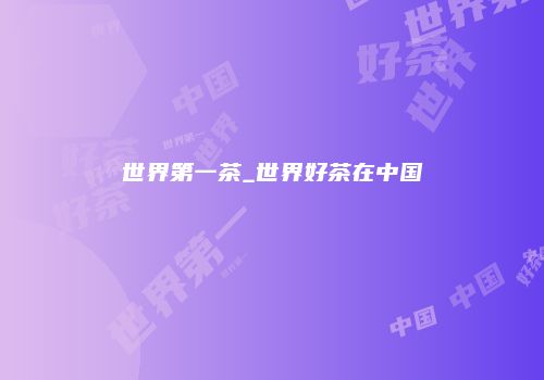 世界第一茶_世界好茶在中国
