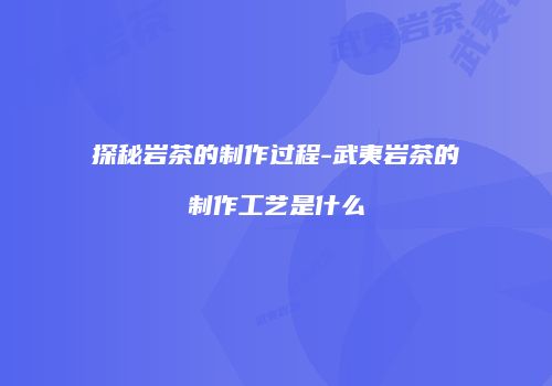 探秘岩茶的制作过程-武夷岩茶的制作工艺是什么