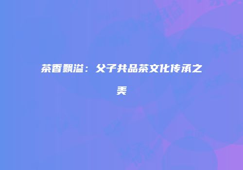 茶香飘溢：父子共品茶文化传承之美