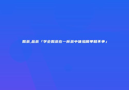 喝茶,品茶「学会喝茶在一杯茶中体验简单和不争」