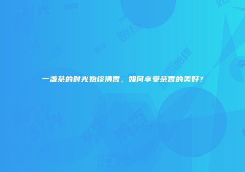 一盏茶的时光始终清香，如何享受茶香的美好？