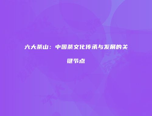 六大茶山：中国茶文化传承与发展的关键节点