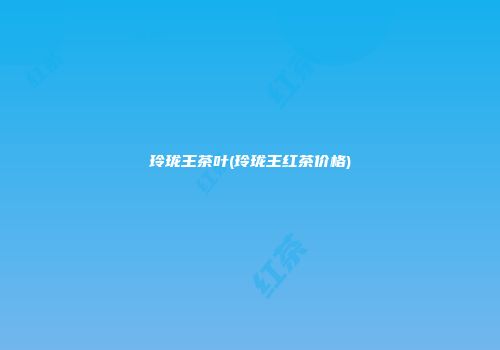 玲珑王茶叶(玲珑王红茶价格)