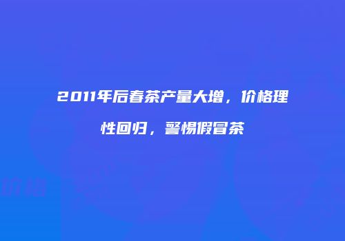2011年后春茶产量大增，价格理性回归，警惕假冒茶