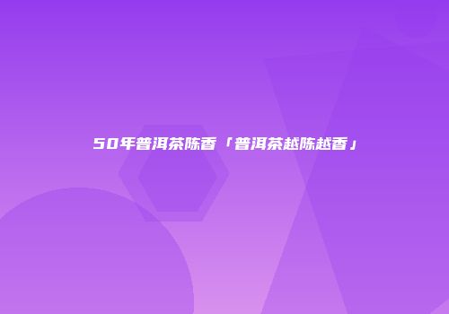 50年普洱茶陈香「普洱茶越陈越香」
