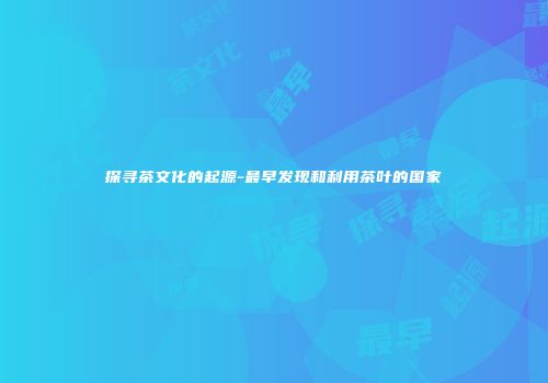 探寻茶文化的起源-最早发现和利用茶叶的国家