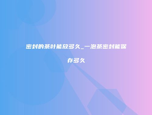 密封的茶叶能放多久_一泡茶密封能保存多久