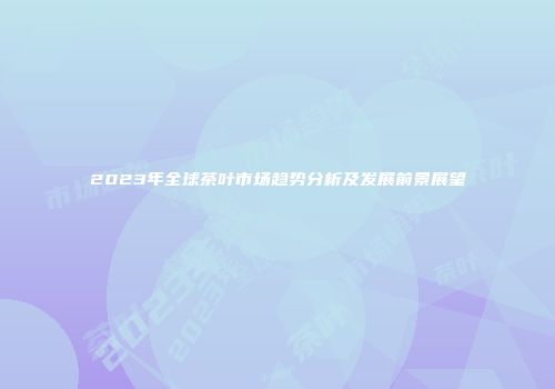 2023年全球茶叶市场趋势分析及发展前景展望