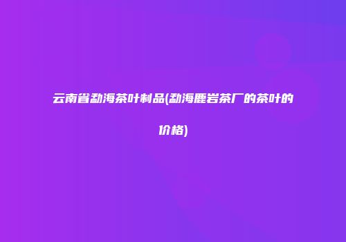 云南省勐海茶叶制品(勐海鹿岩茶厂的茶叶的价格)