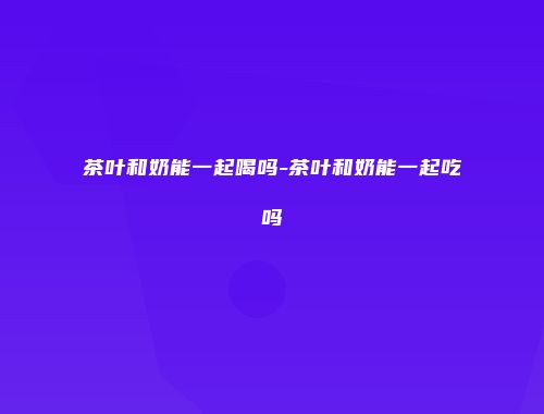 茶叶和奶能一起喝吗-茶叶和奶能一起吃吗