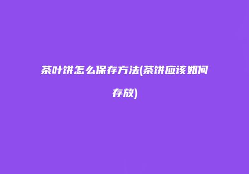 茶叶饼怎么保存方法(茶饼应该如何存放)