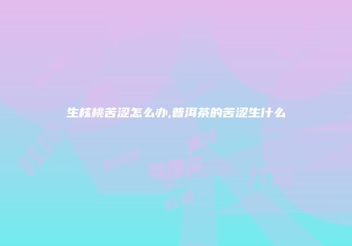 生核桃苦涩怎么办,普洱茶的苦涩生什么