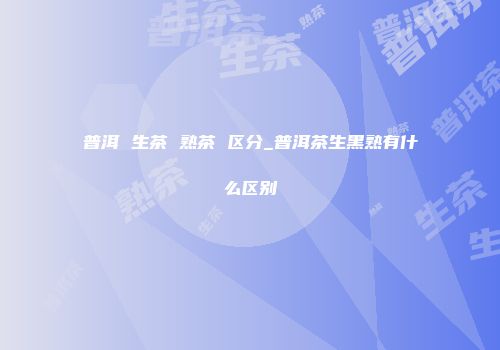 普洱 生茶 熟茶 区分_普洱茶生黑熟有什么区别