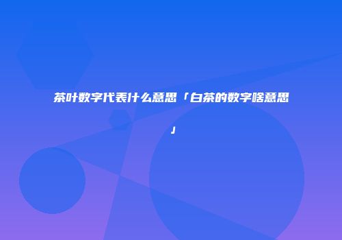 茶叶数字代表什么意思「白茶的数字啥意思」