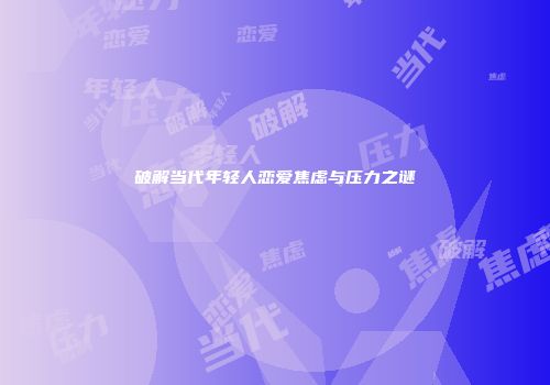 破解当代年轻人恋爱焦虑与压力之谜